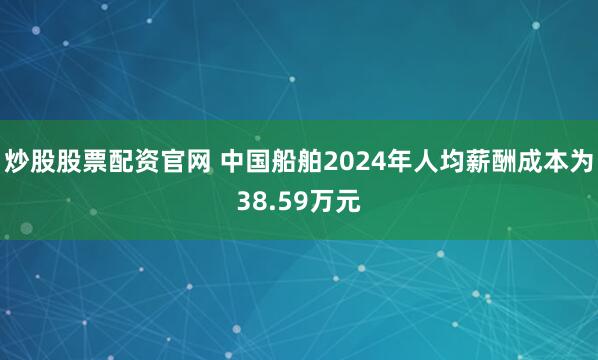 炒股股票配资官网 中国船舶2024年人均薪酬成本为38.59万元