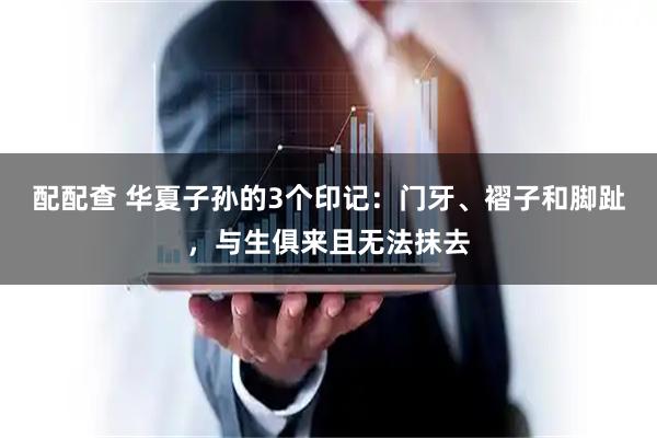 配配查 华夏子孙的3个印记：门牙、褶子和脚趾，与生俱来且无法抹去