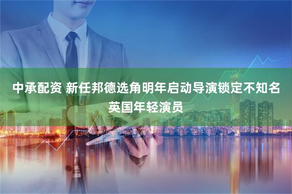 中承配资 新任邦德选角明年启动导演锁定不知名英国年轻演员