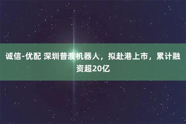 诚信-优配 深圳普渡机器人，拟赴港上市，累计融资超20亿