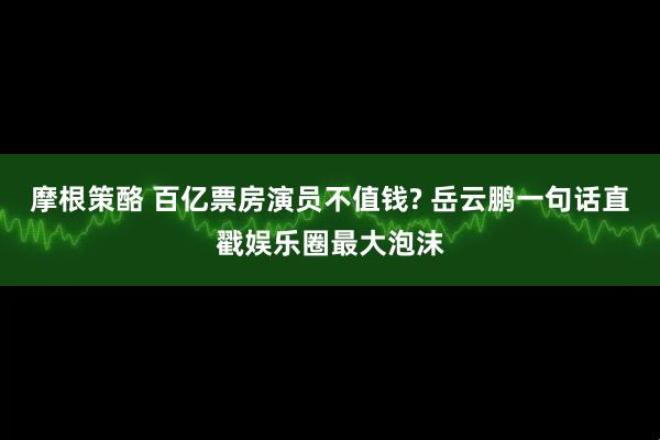 摩根策酪 百亿票房演员不值钱? 岳云鹏一句话直戳娱乐圈最大泡沫